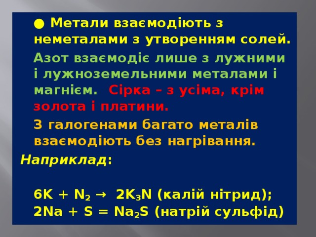   ● Метали взаємодіють з неметалами з утворенням солей.   Азот взаємодіє лише з лужними і лужноземельними металами і магнієм.  Сірка – з усіма, крім золота і платини.    З галогенами багато металів взаємодіють без нагрівання.   Наприклад :  6K + N 2  →  2K 3 N (калій нітрид);  2Na + S = Na 2 S (натрій сульфід) 