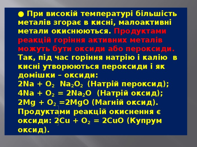  ● При високій температурі більшість металів згорає в кисні, малоактивні метали окиснюються. Продуктами реакцій горіння активних металів можуть бути оксиди або пероксиди. Так, під час горіння натрію і калію  в кисні утворюються пероксиди і як домішки – оксиди:  2Na + O 2   Na 2 O 2 (Натрій пероксид);  4Na + O 2  = 2Na 2 O (Натрій оксид);  2Mg + O 2  =2MgO (Магній оксид).  Продуктами реакцій окиснення є оксиди: 2Cu + O 2  = 2CuO (Купрум оксид). 