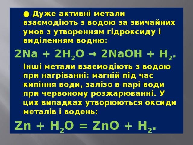  ● Дуже активні метали взаємодіють з водою за звичайних умов з утворенням гідроксиду і виділенням водню: 2Na + 2H 2 O → 2NaOH + H 2 .  Інші метали взаємодіють з водою при нагріванні: магній під час кипіння води, залізо в парі води при червоному розжарюванні. У цих випадках утворюються оксиди металів і водень: Zn + H 2 O = ZnO + H 2 . 