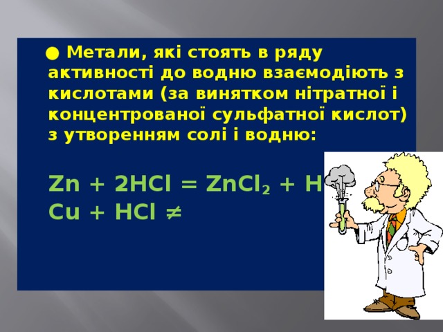  ● Метали, які стоять в ряду активності до водню взаємодіють з кислотами (за винятком нітратної і концентрованої сульфатної кислот) з утворенням солі і водню:  Zn + 2HCl = ZnCl 2  + H 2    Cu + HCl ≠ 