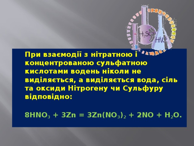   При взаємодії з нітратною і концентрованою сульфатною кислотами водень ніколи не виділяється, а виділяється вода, сіль та оксиди Нітрогену чи Сульфуру відповідно:  8HNO 3  + 3Zn = 3Zn(NO 3 ) 2  + 2NO + H 2 O. 