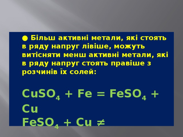  ● Більш активні метали, які стоять в ряду напруг лівіше, можуть витісняти менш активні метали, які в ряду напруг стоять правіше з розчинів їх солей:  CuSO 4  + Fe = FeSO 4  + Cu  FeSO 4  + Cu ≠ 