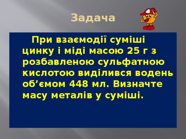 Задача   При взаємодії суміші цинку і міді масою 25 г з розбавленою сульфатною кислотою виділився водень об’ємом 448 мл. Визначте масу металів у суміші. 