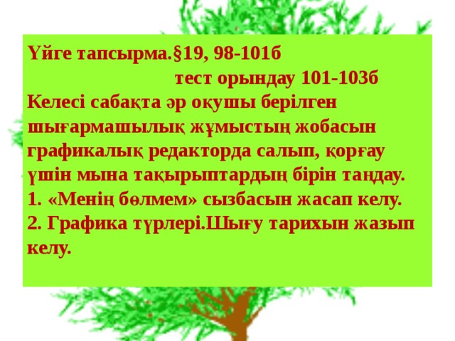 Үйге тапсырма.§19, 98-101б  тест орындау 101-103б  Келесі сабақта әр оқушы берілген шығармашылық жұмыстың жобасын графикалық редакторда салып, қорғау үшін мына тақырыптардың бірін таңдау.  1. «Менің бөлмем» сызбасын жасап келу. 2. Графика түрлері.Шығу тарихын жазып келу.   