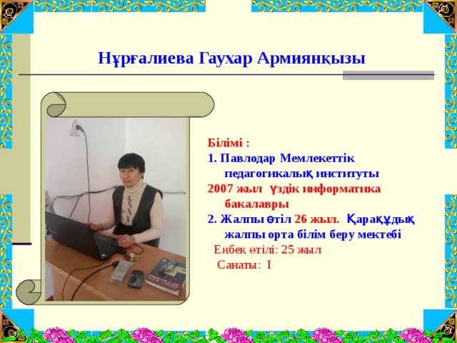    Нұрғалиева Гаухар Армиянқызы    Білімі : 1. Павлодар Мемлекеттік педагогикалық институты  2007 жыл  үздік информатика бакалавры  2. Жалпы өтіл 26 жыл. Қарақұдық жалпы орта білім беру мектебі   Еңбек өтілі: 25 жыл  Санаты: І    