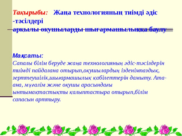 Тақырыбы: Жаңа технологияның тиімді әдіс -тәсілдері  арқылы оқушыларды шығармашылыққа баулу    Мақсаты: Сапалы білім беруде жаңа технологияның әдіс-тәсілдерін тиімді пайдалана отырып,оқушылардың ізденімпаздық, зерттеушілік,шығармашылық қабілеттерін дамыту. Ата-ана, мұғалім және оқушы арасындағы ынтымақтастықты қалыптастыра отырып,білім сапасын арттыру.   
