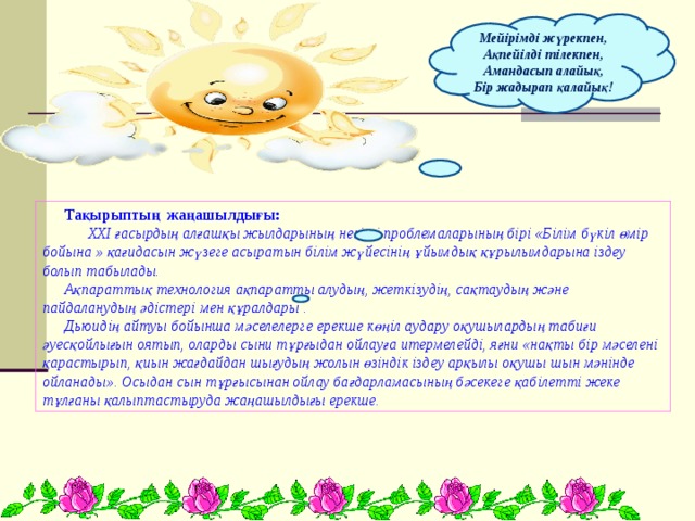Мейірімді жүрекпен, Ақпейілді тілекпен, Амандасып алайық, Бір жадырап қалайық! Тақырыптың жаңашылдығы:  XXI ғасырдың алғашқы жылдарының негізгі проблемаларының бірі «Білім бүкіл өмір бойына » қағидасын жүзеге асыратын білім жүйесінің ұйымдық құрылымдарына іздеу болып табылады. Ақпараттық технология ақпаратты алудың, жеткізудің, сақтаудың және пайдаланудың әдістері мен құралдары . Дьюидің айтуы бойынша мәселелерге ерекше көңіл аудару оқушылардың табиғи әуесқойлығын оятып, оларды сыни тұрғыдан ойлауға итермелейді, яғни «нақты бір мәселені қарастырып, қиын жағдайдан шығудың жолын өзіндік іздеу арқылы оқушы шын мәнінде ойланады». Осыдан сын тұрғысынан ойлау бағдарламасының бәсекеге қабілетті жеке тұлғаны қалыптастыруда жаңашылдығы ерекше. 
