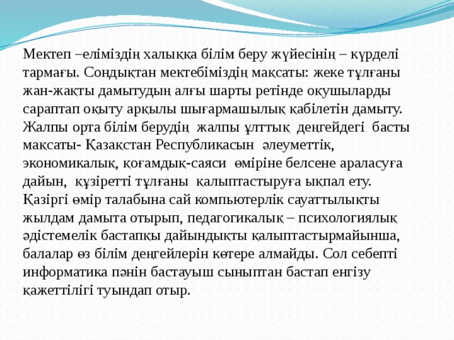 Мектеп –еліміздің халыққа білім беру жүйесінің – күрделі тармағы. Сондықтан мектебіміздің мақсаты: жеке тұлғаны  жан-жақты дамытудың алғы шарты ретінде оқушыларды сараптап оқыту арқылы шығармашылық қабілетін дамыту.   Жалпы орта білім берудің  жалпы ұлттық  деңгейдегі  басты мақсаты- Қазақстан Республикасын  әлеуметтік, экономикалық, қоғамдық-саяси  өміріне белсене араласуға дайын,  құзіретті тұлғаны  қалыптастыруға ықпал ету.  Қазіргі өмір талабына сай компьютерлік сауаттылықты жылдам дамыта отырып, педагогикалық – психологиялық әдістемелік бастапқы дайындықты қалыптастырмайынша, балалар өз білім деңгейлерін көтере алмайды. Сол себепті информатика пәнін бастауыш сыныптан бастап енгізу қажеттілігі туындап отыр. 