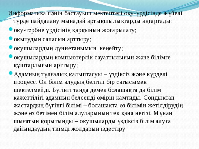 Информатика пәнін бастауыш мектептегі оқу-үрдісінде жүйелі түрде пайдалану мынадай артықшылықтарды аңғартады: оқу-тәрбие үрдісінің қарқынын жоғарылату; оқытудың сапасын арттыру; оқушылардың дүниетанымын, кеңейту; оқушылардың компьютерлік сауаттылығын және білімге құштарлығын арттыру; Адамның тұлғалық қалыптасуы – үздіксіз және күрделі процесс. Ол білім алудың белгілі бір сатысымен шектелмейді. Бүгінгі таңда демек болашақта да білім қажеттілігі адамның белсенді өмірін қамтиды. Сондықтан жастардың бүгінгі білімі – болашақта өз білімін жетілдірудің және өз бетімен білім алуларының тек қана негізі. Мұнан шығатын қорытынды – оқушыларды үздіксіз білім алуға дайындаудың тиімді жолдарын іздестіру 