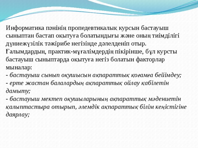 Информатика пәнінің пропедевтикалық курсын бастауыш сыныптан бастап оқытуға болатындығы және оның тиімділігі дүниежүзілік тәжірибе негізінде дәлелденіп отыр.  Ғалымдардың, практик-мұғалімдердің пікірінше, бұл курсты бастауыш сыныптарда оқытуға негіз болатын факторлар мыналар:  - бастауыш сынып оқушысын ақпараттық қоғамға бейімдеу;  - ерте жастан балалардың ақпараттық ойлау қабілетін дамыту;  - бастауыш мектеп оқушыларының ақпараттық мәдениетін қалыптастыра отырып, әлемдік ақпараттық білім кеңістігіне даярлау; 