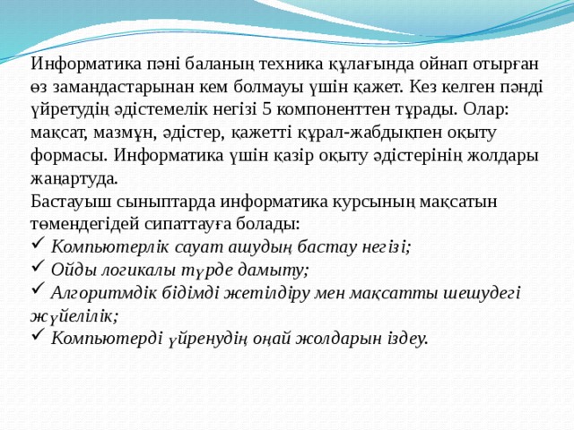 Информатика пәні баланың техника құлағында ойнап отырған өз замандастарынан кем болмауы үшін қажет. Кез келген пәнді үйретудің әдістемелік негізі 5 компоненттен тұрады. Олар: мақсат, мазмұн, әдістер, қажетті құрал-жабдықпен оқыту формасы. Информатика үшін қазір оқыту әдістерінің жолдары жаңартуда. Бастауыш сыныптарда информатика курсының мақсатын төмендегідей сипаттауға болады:  Компьютерлік сауат ашудың бастау негізі;  Ойды логикалы түрде дамыту;  Алгоритмдік бідімді жетілдіру мен мақсатты шешудегі жүйелілік;  Компьютерді үйренудің оңай жолдарын іздеу.   