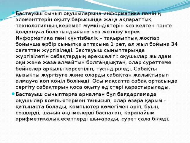 Бастауыш сынып оқушыларына информатика пәнінің элементтерін оқыту барысында жаңа ақпараттық технологияның керемет мүмкіндіктерін кез келген пәнге қолдануға болатындығына көз жеткізу керек. Информатика пәні күнтізбелік – тақырыптық жоспар бойынша әрбір сыныпқа аптасына 1 рет, ал жыл бойына 34 сағаттан жүргізіледі. Бастауыш сыныптарында жүргізілетін сабақтардың ерекшелігі: оқушылар жылдам оқи және жаза алмайтын болғандықтан, олар суреттеме бейнелер арқылы көрсетіліп, түсіндіріледі. Сабақты қызықты жүргізуге және оларды сабақтан жалықтырып  алмауға көп көңіл бөлінеді. Осы мақсатта сабақ ортасында сергіту сабақтарын қоса оқыту әдістері қарастырылады. Бастауыш сыныптарға арналған бұл бағдарламада оқушылар компьютермен танысып, олар өзара қарым – қатынаста болады, компьютер көмегімен әріп, буын, сөздерді, шағын әңгімелерді баспалап, қарапайым арифметикалық есептерді шығарады, сурет сала біледі. 