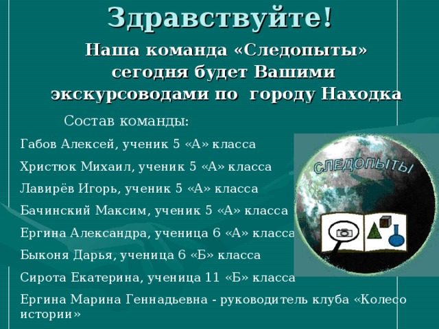 Наша команда «Следопыты» сегодня будет Вашими экскурсоводами по городу Находка    Состав команды: Габов Алексей, ученик 5 «А» класса Христюк Михаил, ученик 5 «А» класса Лавирёв Игорь, ученик 5 «А» класса Бачинский Максим, ученик 5 «А» класса Ергина Александра, ученица 6 «А» класса Быконя Дарья, ученица 6 «Б» класса Сирота Екатерина, ученица 11 «Б» класса Ергина Марина Геннадьевна - руководитель клуба «Колесо истории» 