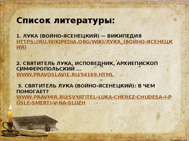 Список литературы: 1. Лука (Войно-Ясенецкий) — Википедия  https://ru.wikipedia.org/wiki/Лука_(Войно-Ясенецкий)     2. Святитель Лука, исповедник, архиепископ Симферопольский ...  www.pravoslavie.ru/54169.html    3. Святитель Лука (Войно-Ясенецкий): в чем помогает?  www.pravmir.ru/svyatitel-luka-cherez-chudesa-i-posle-smerti-v-na-sluzh   