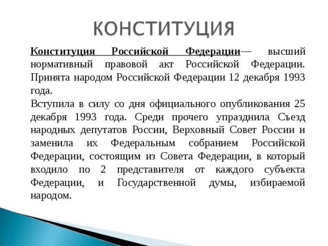 Конституция Российской Федерации — высший нормативный правовой акт Российской Федерации. Принята народом Российской Федерации 12 декабря 1993 года. Вступила в силу со дня официального опубликования 25 декабря 1993 года. Среди прочего упразднила Съезд народных депутатов России, Верховный Совет России и заменила их Федеральным собранием Российской Федерации, состоящим из Совета Федерации, в который входило по 2 представителя от каждого субъекта Федерации, и Государственной думы, избираемой народом. 