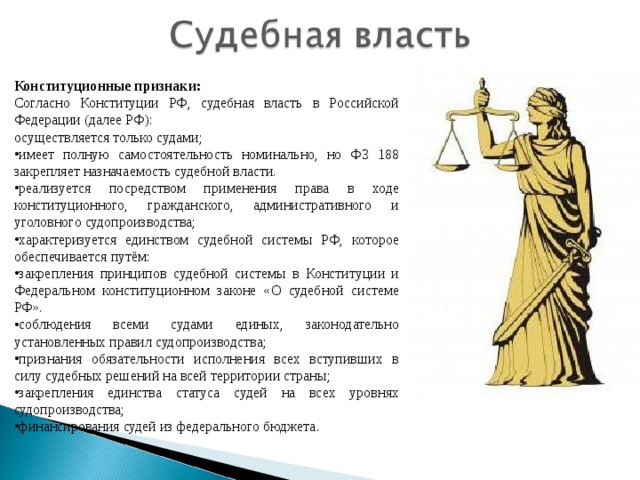 Конституционные признаки: Согласно Конституции РФ, судебная власть в Российской Федерации (далее РФ): осуществляется только судами; имеет полную самостоятельность номинально, но ФЗ 188 закрепляет назначаемость судебной власти. реализуется посредством применения права в ходе конституционного, гражданского, административного и уголовного судопроизводства; характеризуется единством судебной системы РФ, которое обеспечивается путём: закрепления принципов судебной системы в Конституции и Федеральном конституционном законе «О судебной системе РФ». соблюдения всеми судами единых, законодательно установленных правил судопроизводства; признания обязательности исполнения всех вступивших в силу судебных решений на всей территории страны; закрепления единства статуса судей на всех уровнях судопроизводства; финансирования судей из федерального бюджета. 