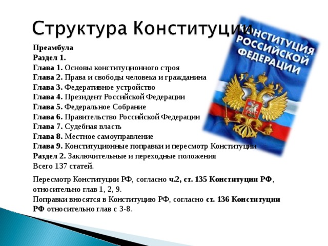 Преамбула Раздел 1. Глава 1. Основы конституционного строя Глава 2. Права и свободы человека и гражданина Глава 3. Федеративное устройство Глава 4. Президент Российской Федерации Глава 5. Федеральное Собрание Глава 6. Правительство Российской Федерации Глава 7. Судебная власть Глава 8. Местное самоуправление Глава 9. Конституционные поправки и пересмотр Конституции Раздел 2. Заключительные и переходные положения Всего 137 статей. Пересмотр Конституции РФ, согласно ч.2, ст. 135 Конституции РФ , относительно глав 1, 2, 9. Поправки вносятся в Конституцию РФ, согласно ст. 136 Конституции РФ относительно глав с 3-8. 