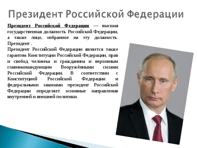 Президент Российской Федерации  — высшая государственная должность Российской Федерации, а также лицо, избранное на эту должность. Президент . Президент Российской Федерации является также гарантом Конституции Российской Федерации, прав и свобод человека и гражданина и верховным главнокомандующим Вооружёнными силами Российской Федерации. В соответствии с Конституцией Российской Федерации и федеральными законами президент Российской Федерации определяет основные направления внутренней и внешней политики. 