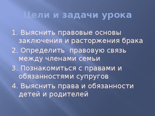 Цели и задачи урока 1. Выяснить правовые основы заключения и расторжения брака 2. Определить правовую связь между членами семьи 3. Познакомиться с правами и обязанностями супругов 4. Выяснить права и обязанности детей и родителей 