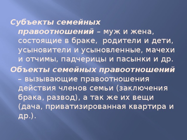 Субъекты семейных правоотношений – муж и жена, состоящие в браке, родители и дети, усыновители и усыновленные, мачехи и отчимы, падчерицы и пасынки и др. Объекты семейных правоотношений – вызывающие правоотношения действия членов семьи (заключения брака, развод), а так же их вещи (дача, приватизированная квартира и др.). 