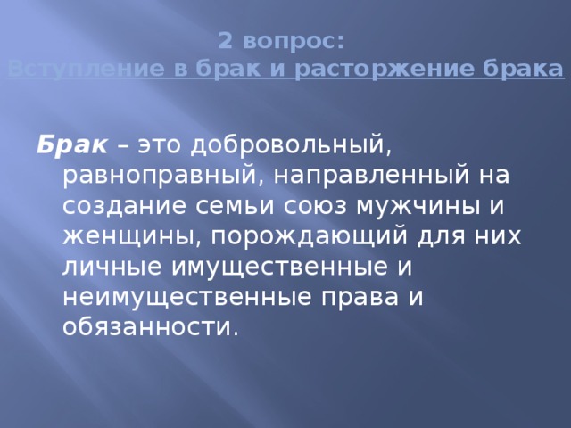 2 вопрос:  Вступление в брак и расторжение брака Брак – это добровольный, равноправный, направленный на создание семьи союз мужчины и женщины, порождающий для них личные имущественные и неимущественные права и обязанности. 