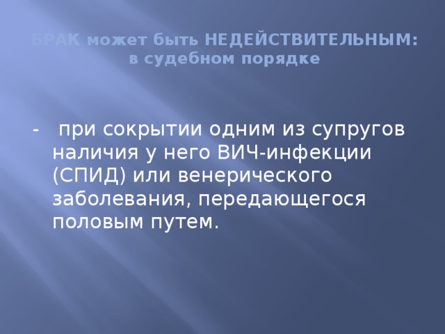 БРАК может быть НЕДЕЙСТВИТЕЛЬНЫМ:  в судебном порядке - при сокрытии одним из супругов наличия у него ВИЧ-инфекции (СПИД) или венерического заболевания, передающегося половым путем. 