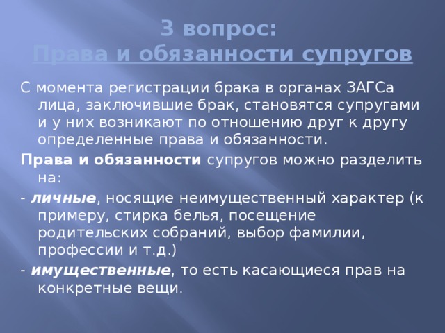 3 вопрос:  Права и обязанности супругов С момента регистрации брака в органах ЗАГСа лица, заключившие брак, становятся супругами и у них возникают по отношению друг к другу определенные права и обязанности. Права и обязанности супругов можно разделить на: - личные , носящие неимущественный характер (к приме­ру, стирка белья, посещение родительских собраний, выбор фамилии, профессии и т.д.) - имущественные , то есть касающиеся прав на конкрет­ные вещи. 