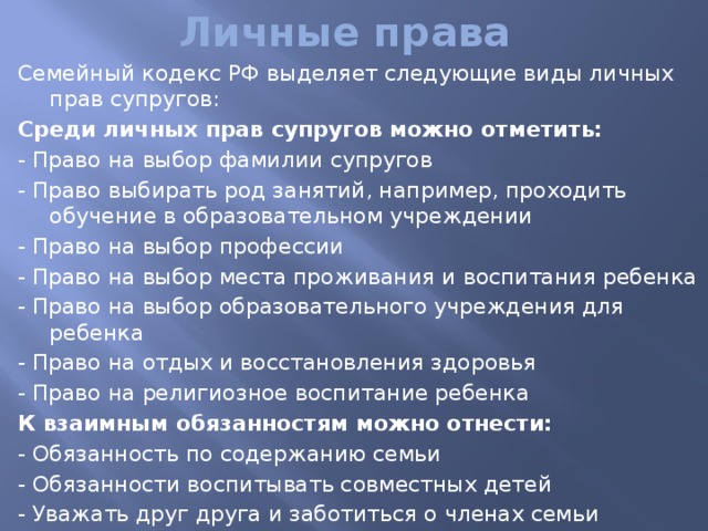 Личные права Семейный кодекс РФ выделяет следующие виды личных прав супругов:  Среди личных прав супругов можно отметить: - Право на выбор фамилии супругов - Право выбирать род занятий, например, проходить обучение в образовательном учреждении - Право на выбор профессии - Право на выбор места проживания и воспитания ребенка - Право на выбор образовательного учреждения для ребенка - Право на отдых и восстановления здоровья - Право на религиозное воспитание ребенка К взаимным обязанностям можно отнести: - Обязанность по содержанию семьи - Обязанности воспитывать совместных детей - Уважать друг друга и заботиться о членах семьи - Заботиться о благосостоянии членов семьи и детей 