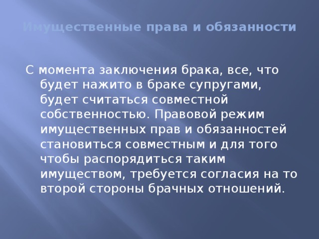 Имущественные права и обязанности   С момента заключения брака, все, что будет нажито в браке супругами, будет считаться совместной собственностью. Правовой режим имущественных прав и обязанностей становиться совместным и для того чтобы распорядиться таким имуществом, требуется согласия на то второй стороны брачных отношений. 