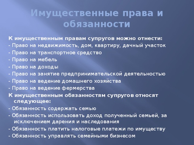 Имущественные права и обязанности К имущественным правам супругов можно отнести: - Право на недвижимость, дом, квартиру, дачный участок - Право на транспортное средство - Право на мебель - Право на доходы - Право на занятие предпринимательской деятельностью - Право на ведение домашнего хозяйства - Право на ведение фермерства К имущественным обязанностям супругов относят следующее: - Обязанность содержать семью - Обязанность использовать доход полученный семьей, за исключением дарения и наследования - Обязанность платить налоговые платежи по имуществу - Обязанность управлять семейными бизнесом 