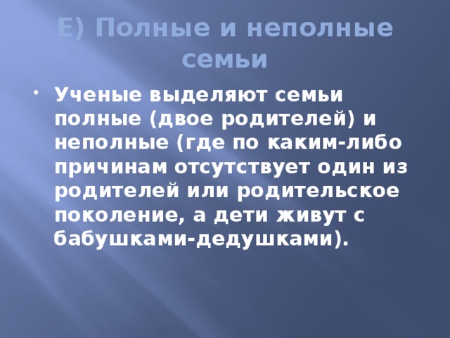 Е) Полные и неполные семьи Ученые выделяют семьи полные (двое родителей) и неполные (где по каким-либо причинам отсутствует один из родителей или родительское поколение, а дети живут с бабушками-дедушками). 