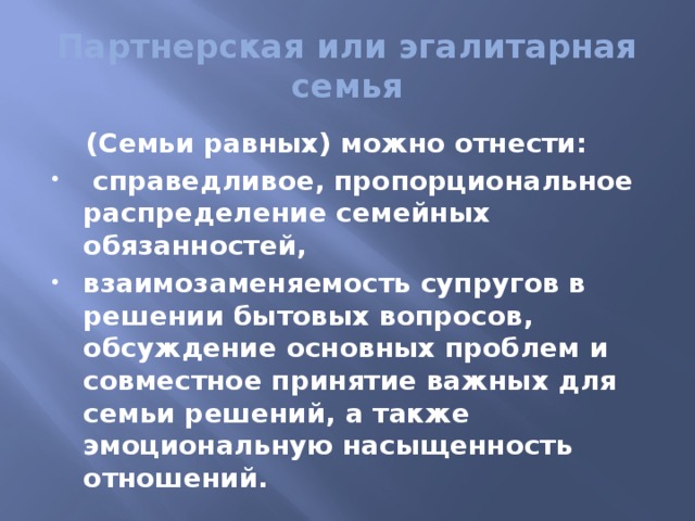 Партнерская или эгалитарная семья  (Семьи равных) можно отнести:  справедливое, пропорциональное распределение семейных обязанностей, взаимозаменяемость супругов в решении бытовых вопросов, обсуждение основных проблем и совместное принятие важных для семьи решений, а также эмоциональную насыщенность отношений. 