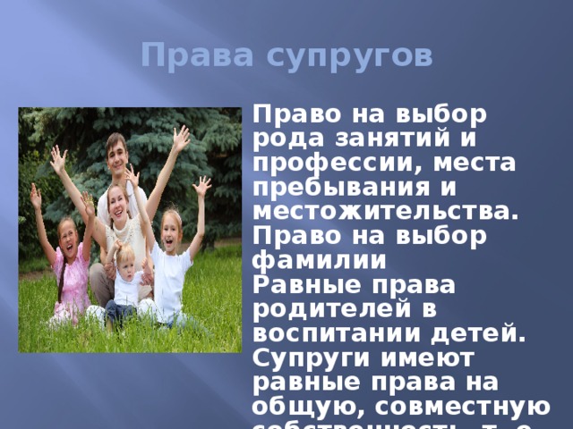 Права супругов Право на выбор рода занятий и профессии, места пребывания и местожительства. Право на выбор фамилии Равные права родителей в воспитании детей. Супруги имеют равные права на общую, совместную собственность, т. е. имущество. 