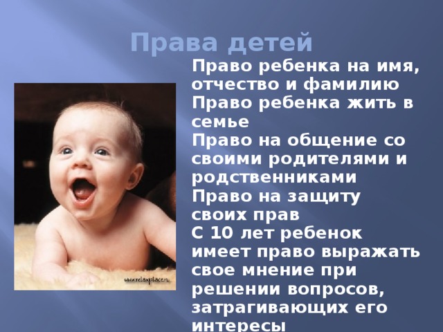 Права детей Право ребенка на имя, отчество и фамилию Право ребенка жить в семье Право на общение со своими родителями и родственниками Право на защиту своих прав С 10 лет ребенок имеет право выражать свое мнение при решении вопросов, затрагивающих его интересы С 14 лет – право на изменение имени и фамилии 