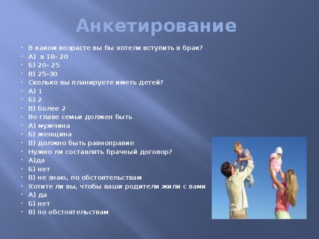 Анкетирование В каком возрасте вы бы хотели вступить в брак? А) в 18- 20 Б) 20- 25 В) 25-30 Сколько вы планируете иметь детей? А) 1 Б) 2 В) более 2 Во главе семьи должен быть А) мужчина Б) женщина В) должно быть равноправие Нужно ли составлять брачный договор? А)да Б) нет В) не знаю, по обстоятельствам Хотите ли вы, чтобы ваши родители жили с вами А) да Б) нет В) по обстоятельствам 