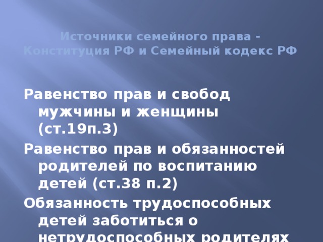 Источники cемейного права -  Конституция РФ и Семейный кодекс РФ Равенство прав и свобод мужчины и женщины (ст.19п.3) Равенство прав и обязанностей родителей по воспитанию детей (ст.38 п.2) Обязанность трудоспособных детей заботиться о нетрудоспособных родителях (ст.38 п.3)  