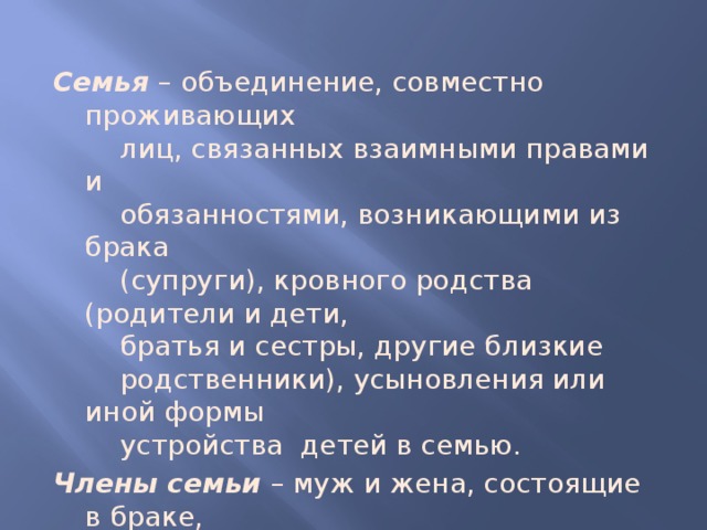 Семья – объединение, совместно проживающих  лиц, связанных взаимными правами и  обязанностями, возникающими из брака  (супруги), кровного родства (родители и дети,  братья и сестры, другие близкие  родственники), усыновления или иной формы  устройства детей в семью. Члены семьи – муж и жена, состоящие в браке,  родители и дети, усыновители и  усыновленные, мачехи и отчимы, падчерицы  и пасынки и др. 