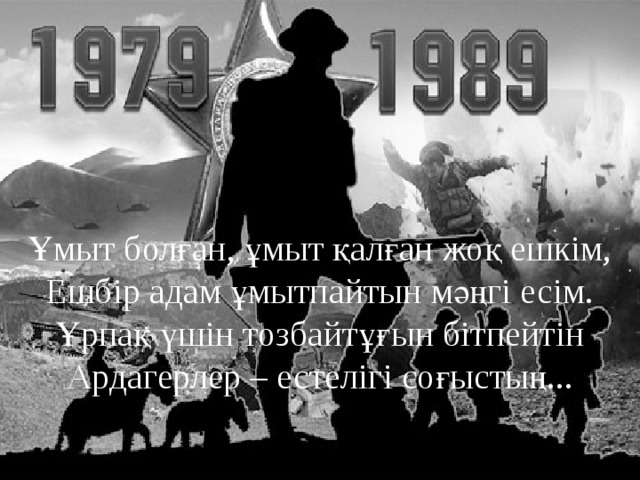 Ұмыт болған, ұмыт қалған жоқ ешкім,  Ешбір адам ұмытпайтын мәңгі есім.  Ұрпақ үшін тозбайтұғын бітпейтін  Ардагерлер – естелігі соғыстың... 