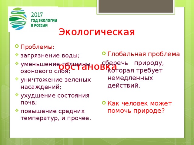  Экологическая  обстановка Проблемы: загрязнение воды; уменьшение толщины озонового слоя; уничтожение зеленых насаждений; ухудшение состояния почв; повышение средних температур, и прочее. Глобальная проблема сберечь природу, которая требует немедленных действий. Как человек может помочь природе? 