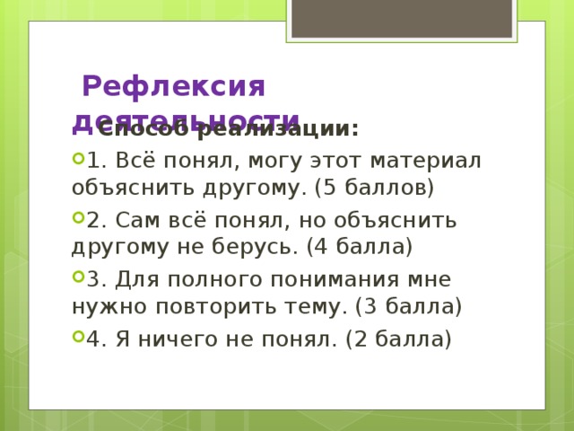  Рефлексия деятельности    Способ реализации: 1. Всё понял, могу этот материал объяснить другому. (5 баллов) 2. Сам всё понял, но объяснить другому не берусь. (4 балла) 3. Для полного понимания мне нужно повторить тему. (3 балла) 4. Я ничего не понял. (2 балла)  