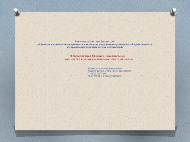          Региональная конференция  «Базовые национальные ценности как основа сохранения гражданской идентичности  и укрепления межэтнических отношений»     Формирование базовых национальных  ценностей в условиях малокомплектной школе     Ягавкина Наталия Николаевна  педагог дополнительного образования  СП ДОД ДДТ при  ГБОУ ООШ с. Старая Кармала      