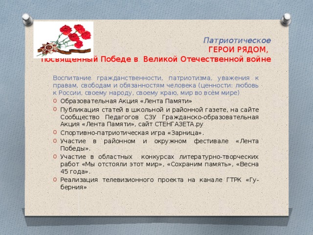 Патриотическое  ГЕРОИ РЯДОМ,  посвященный Победе в Великой Отечественной войне Воспитание гражданственности, патриотизма, уважения к правам, свободам и обязанностям человека (ценности: любовь к России, своему народу, своему краю, мир во всём мире) Образовательная Акция «Лента Памяти» Публикация статей в школьной и районной газете, на сайте Сообщество Педагогов СЗУ Гражданско-образовательная Акция «Лента Памяти», сайт СТЕНГАЗЕТА.ру Спортивно-патриотическая игра «Зарница». Участие в районном и окружном фестивале «Лента Победы». Участие в областных конкурсах литературно-творческих работ «Мы отстояли этот мир», «Сохраним память», «Весна 45 года». Реализация телевизионного проекта на канале ГТРК «Гу-берния» 