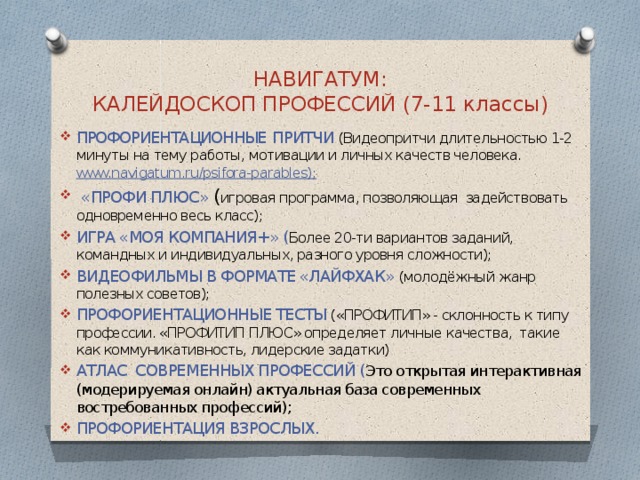 НАВИГАТУМ:  КАЛЕЙДОСКОП ПРОФЕССИЙ (7-11 классы) ПРОФОРИЕНТАЦИОННЫЕ  ПРИТЧИ (Видеопритчи длительностью 1-2 минуты на тему работы, мотивации и личных качеств человека. www.navigatum.ru/psifora-parables);  «ПРОФИ ПЛЮС» ( игровая программа, позволяющая задействовать одновременно весь класс); ИГРА «МОЯ КОМПАНИЯ+» ( Более 20-ти вариантов заданий, командных и индивидуальных, разного уровня сложности); ВИДЕОФИЛЬМЫ В ФОРМАТЕ «ЛАЙФХАК» (молодёжный жанр полезных советов); ПРОФОРИЕНТАЦИОННЫЕ ТЕСТЫ («ПРОФИТИП» - склонность к типу профессии. «ПРОФИТИП ПЛЮС» определяет личные качества, такие как коммуникативность, лидерские задатки) АТЛАС СОВРЕМЕННЫХ ПРОФЕССИЙ ( Это открытая интерактивная (модерируемая онлайн) актуальная база современных востребованных профессий); ПРОФОРИЕНТАЦИЯ ВЗРОСЛЫХ. 