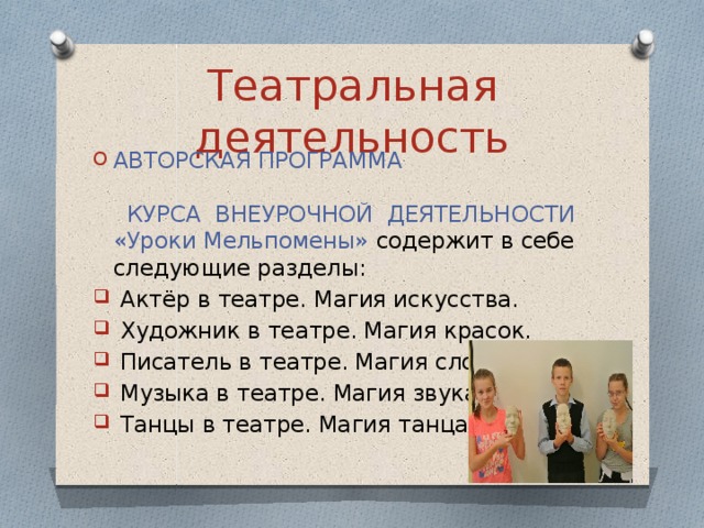 Театральная деятельность АВТОРСКАЯ ПРОГРАММА  КУРСА ВНЕУРОЧНОЙ ДЕЯТЕЛЬНОСТИ «Уроки Мельпомены» содержит в себе следующие разделы:  Актёр в театре. Магия искусства.  Художник в театре. Магия красок.  Писатель в театре. Магия слов.  Музыка в театре. Магия звука.  Танцы в театре. Магия танца. 