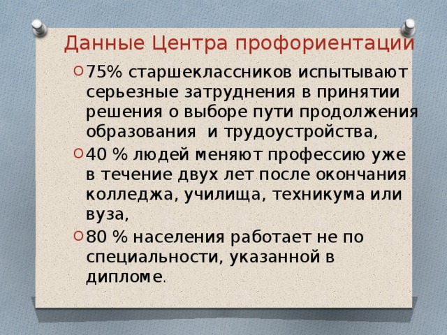 Данные Центра профориентации 75% старшеклассников испытывают серьезные затруднения в принятии решения о выборе пути продолжения образования и трудоустройства, 40 % людей меняют профессию уже в течение двух лет после окончания колледжа, училища, техникума или вуза, 80 % населения работает не по специальности, указанной в дипломе . 