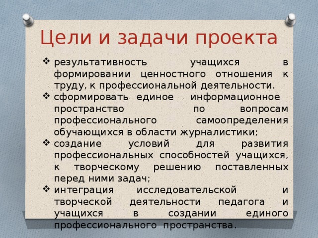 Цели и задачи проекта результативность учащихся в формировании ценностного отношения к труду, к профессиональной деятельности. сформировать единое информационное пространство по вопросам профессионального самоопределения обучающихся в области журналистики; создание условий для развития профессиональных способностей учащихся, к творческому решению поставленных перед ними задач; интеграция исследовательской и творческой деятельности педагога и учащихся в создании единого профессионального пространства. 