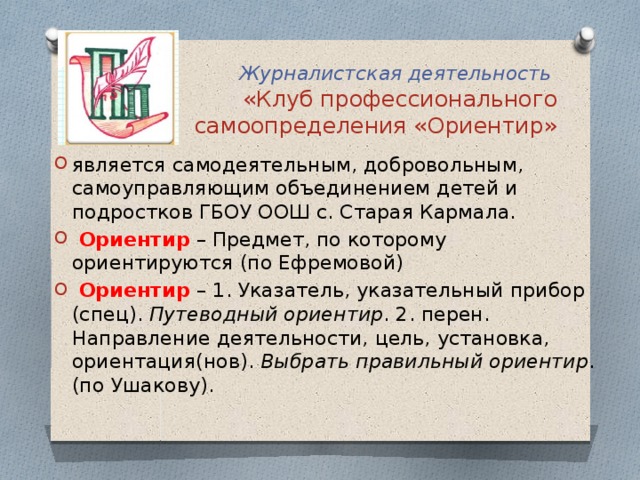 Журналистская деятельность  «Клуб профессионального самоопределения «Ориентир» является самодеятельным, добровольным, самоуправляющим объединением детей и подростков ГБОУ ООШ с. Старая Кармала.  Ориентир  – Предмет, по которому ориентируются (по Ефремовой)  Ориентир – 1. Указатель, указательный прибор (спец). Путеводный ориентир . 2. перен. Направление деятельности, цель, установка, ориентация(нов). Выбрать правильный ориентир . (по Ушакову). 