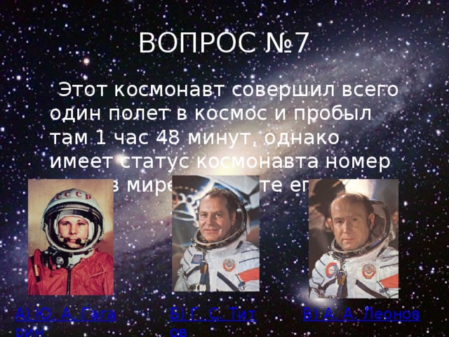 ВОПРОС №7  Этот космонавт совершил всего один полет в космос и пробыл там 1 час 48 минут, однако имеет статус космонавта номер один в мире. Укажите его имя. А) Ю. А. Гагарин Б) Г. С. Титов В) А. А. Леонов 