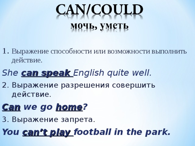 1. Выражение способности или возможности выполнить действие. She can speak English quite well. 2. Выражение разрешения совершить действие . Can we go home ? 3. Выражение запрета . You can’t play football in the park.  