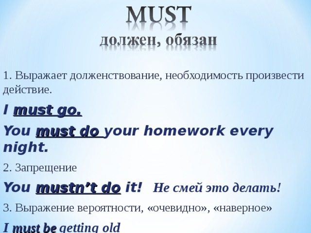 1. Выражает долженствование, необходимость произвести действие. I must go. You must do your homework every night. 2. Запрещение You mustn’t do it! Не смей это делать! 3. Выражение вероятности, «очевидно», «наверное» I must be getting old   